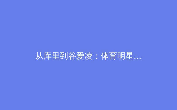 从库里到谷爱凌：体育明星商业价值变迁背后的社会思潮转向