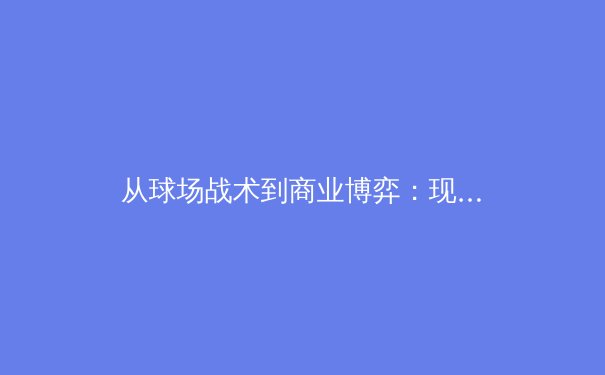 从球场战术到商业博弈：现代体育产业的多维竞争格局深度解析 - 2